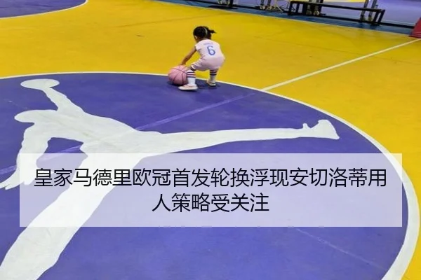 皇家马德里欧冠首发轮换浮现安切洛蒂用人策略受关注